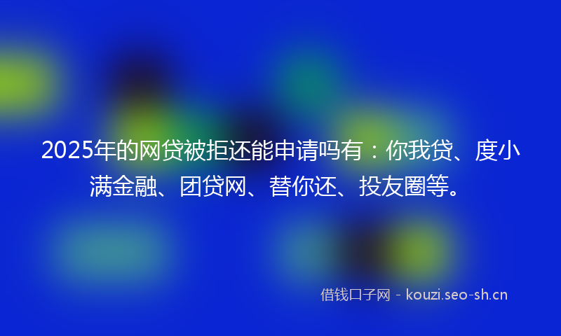 2025年的网贷被拒还能申请吗有：你我贷、度小满金融、团贷网、替你还、投友圈等。