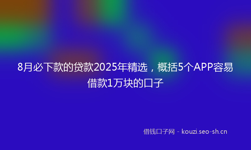 8月必下款的贷款2025年精选，概括5个APP容易借款1万块的口子