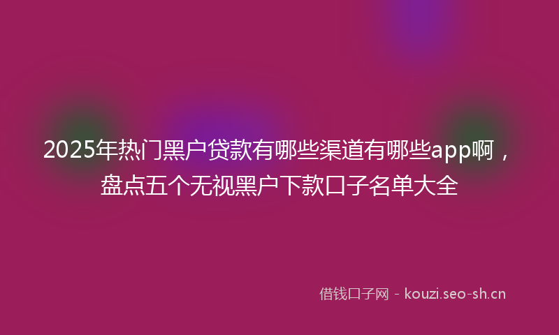2025年热门黑户贷款有哪些渠道有哪些app啊,盘点五个无视黑户下款口子名单大全