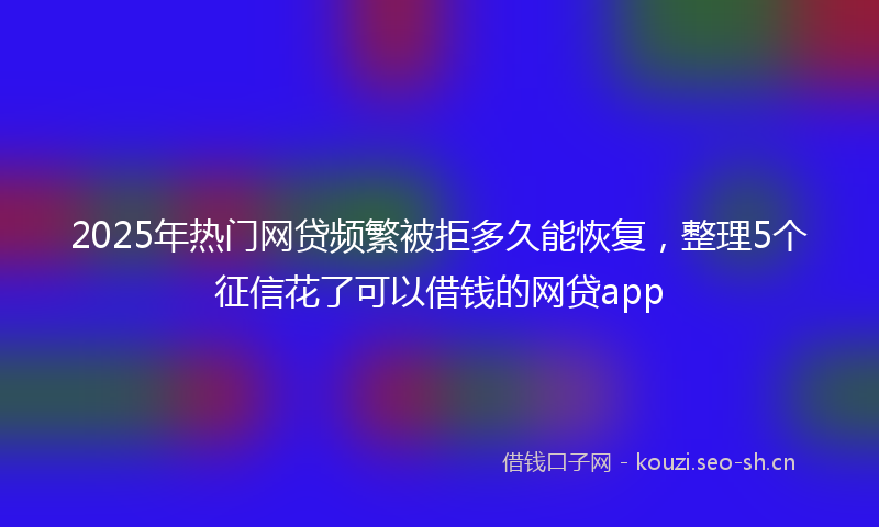 2025年热门网贷频繁被拒多久能恢复，整理5个征信花了可以借钱的网贷app