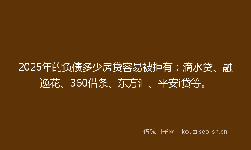 2025年的负债多少房贷容易被拒有：滴水贷、融逸花、360借条、东方汇、平安i贷等。