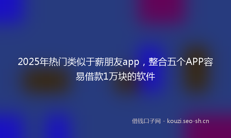 2025年热门类似于薪朋友app，整合五个APP容易借款1万块的软件