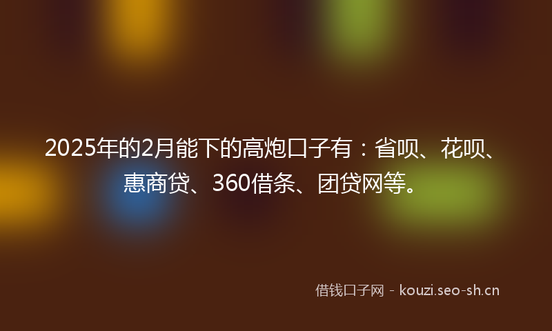 2025年的2月能下的高炮口子有:省呗、花呗、惠商贷、360借条、团贷网等。