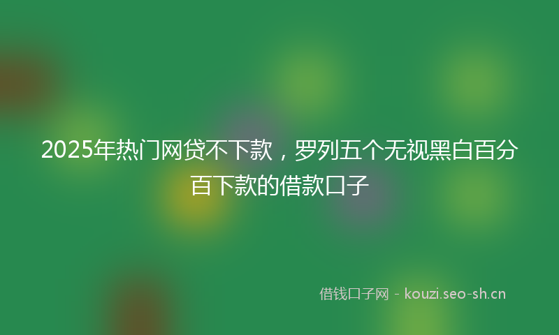 2025年热门网贷不下款，罗列五个无视黑白百分百下款的借款口子