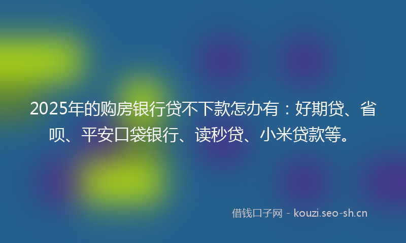 2025年的购房银行贷不下款怎办有:好期贷、省呗、平安口袋银行、读秒贷、小米贷款等。