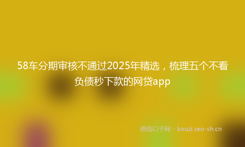 58车分期审核不通过2025年精选，梳理五个不看负债秒下款的网贷app