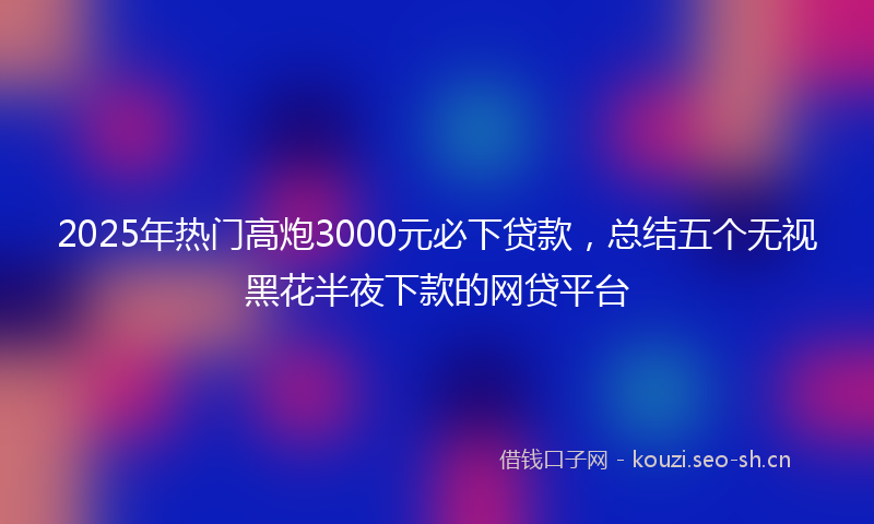 2025年热门高炮3000元必下贷款，总结五个无视黑花半夜下款的网贷平台