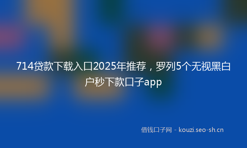 714贷款下载入口2025年推荐，罗列5个无视黑白户秒下款口子app