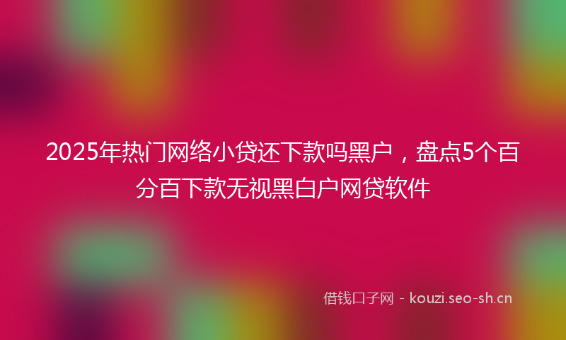 2025年热门网络小贷还下款吗黑户，盘点5个百分百下款无视黑白户网贷软件