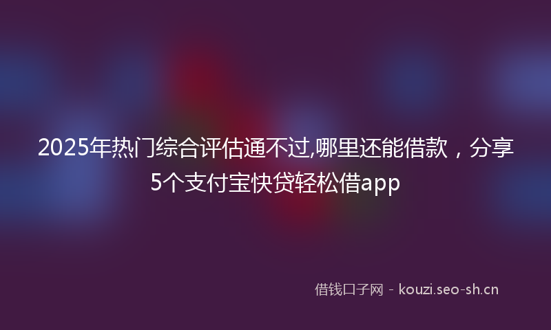 2025年热门综合评估通不过,哪里还能借款，分享5个支付宝快贷轻松借app