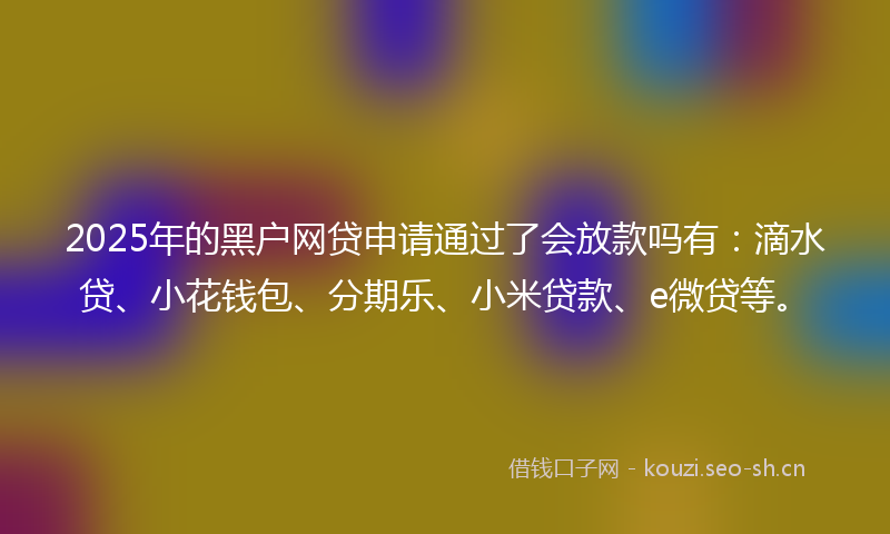 2025年的黑户网贷申请通过了会放款吗有：滴水贷、小花钱包、分期乐、小米贷款、e微贷等。