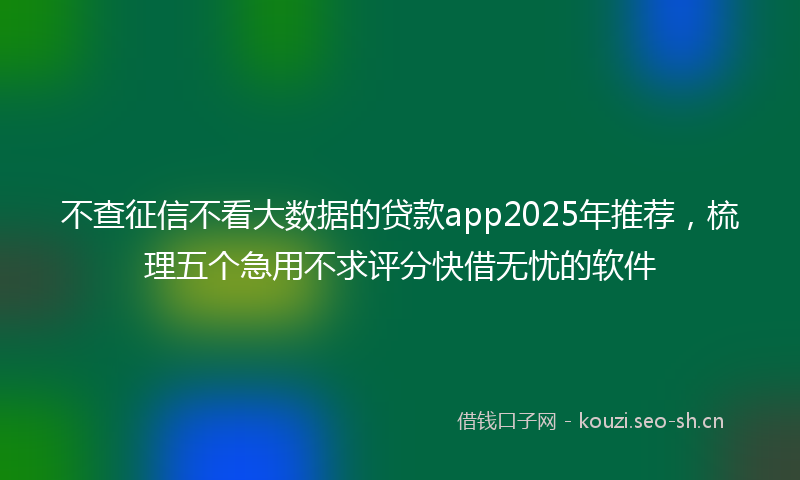 不查征信不看大数据的贷款app2025年推荐，梳理五个急用不求评分快借无忧的软件