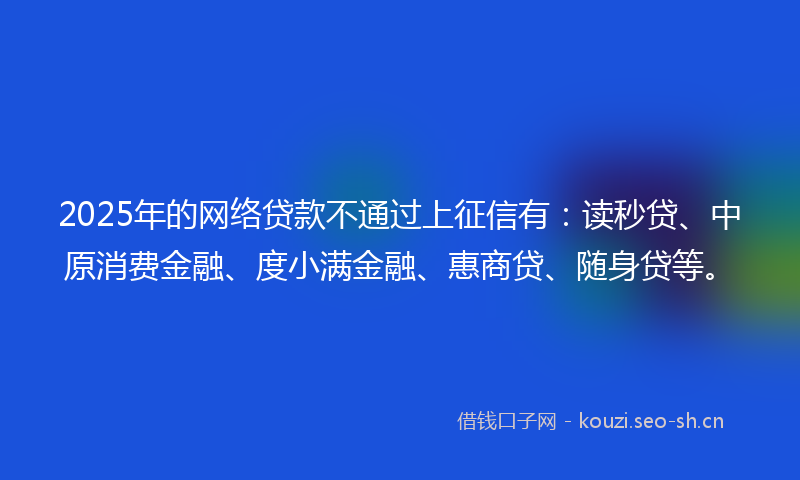 2025年的网络贷款不通过上征信有：读秒贷、中原消费金融、度小满金融、惠商贷、随身贷等。