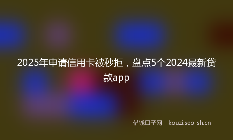 2025年申请信用卡被秒拒,盘点5个2024最新贷款app
