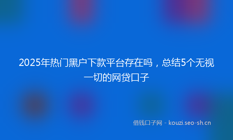 2025年热门黑户下款平台存在吗，总结5个无视一切的网贷口子
