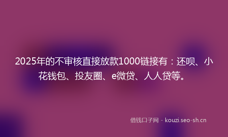 2025年的不审核直接放款1000链接有：还呗、小花钱包、投友圈、e微贷、人人贷等。