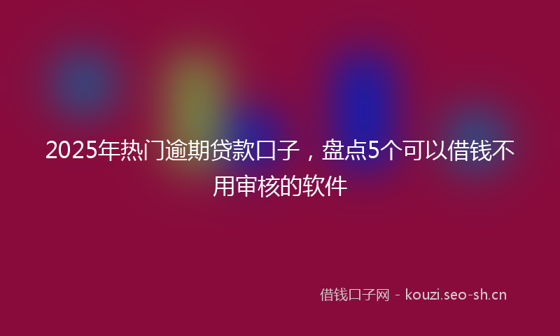 2025年热门逾期贷款口子，盘点5个可以借钱不用审核的软件