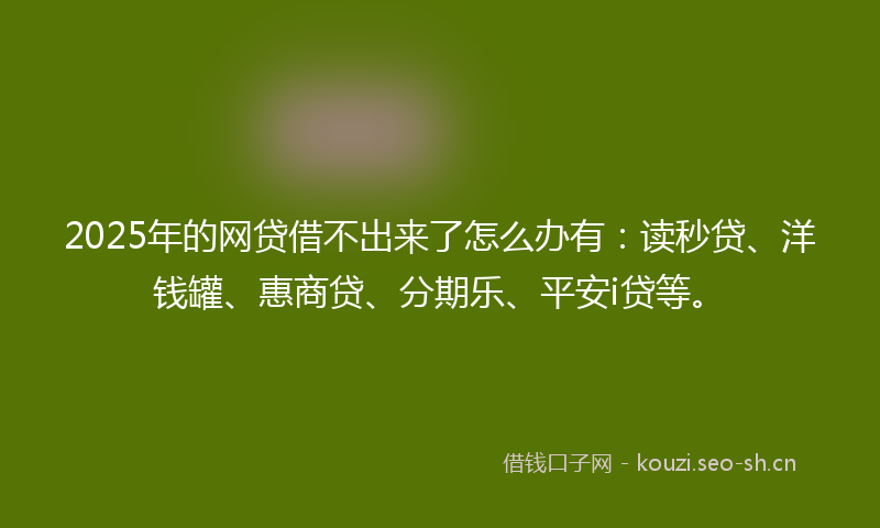 2025年的网贷借不出来了怎么办有：读秒贷、洋钱罐、惠商贷、分期乐、平安i贷等。