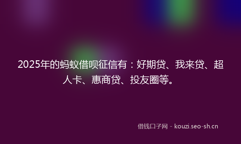 2025年的蚂蚁借呗征信有：好期贷、我来贷、超人卡、惠商贷、投友圈等。