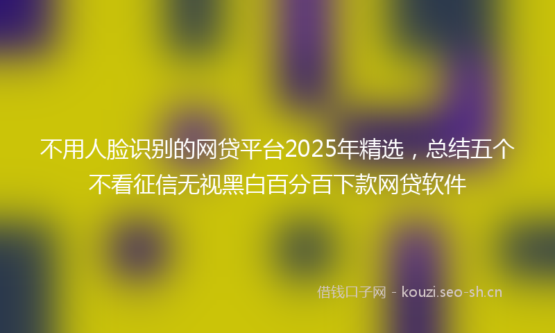 不用人脸识别的网贷平台2025年精选,总结五个不看征信无视黑白百分百下款网贷软件