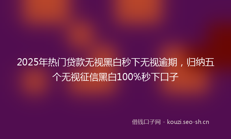 2025年热门贷款无视黑白秒下无视逾期,归纳五个无视征信黑白100%秒下口子