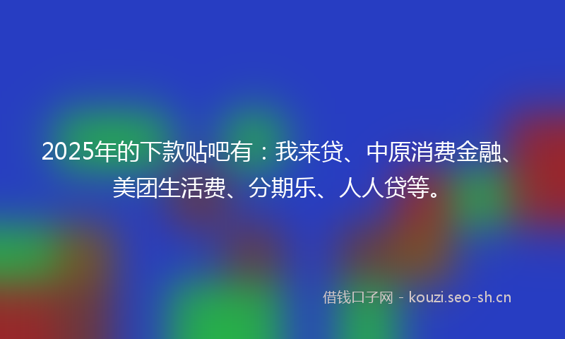 2025年的下款贴吧有:我来贷、中原消费金融、美团生活费、分期乐、人人贷等。