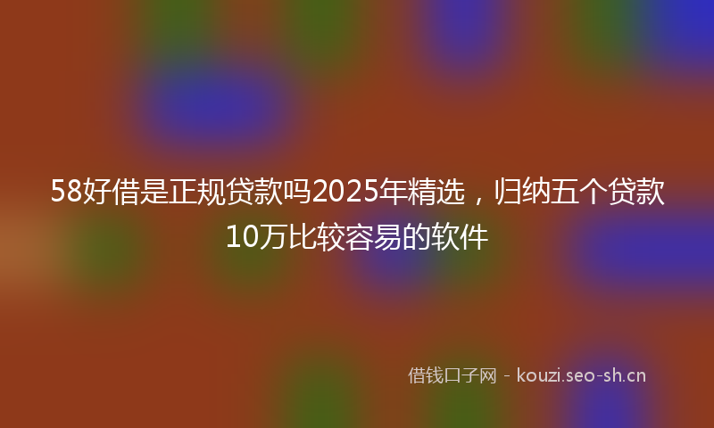 58好借是正规贷款吗2025年精选，归纳五个贷款10万比较容易的软件