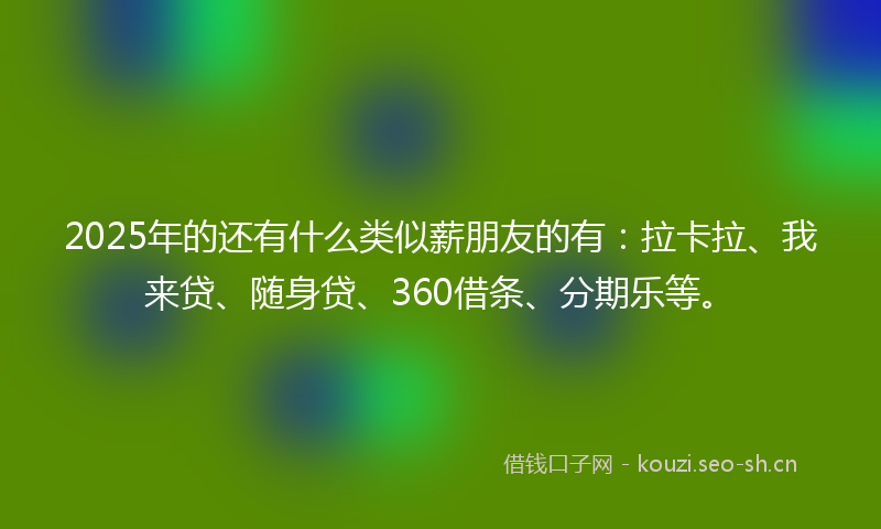 2025年的还有什么类似薪朋友的有：拉卡拉、我来贷、随身贷、360借条、分期乐等。