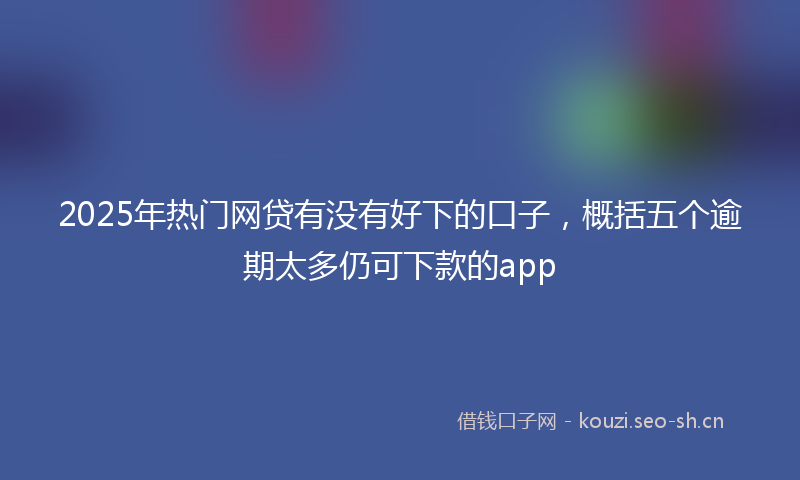2025年热门网贷有没有好下的口子，概括五个逾期太多仍可下款的app