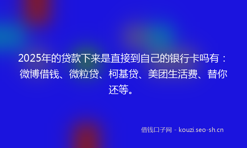 2025年的贷款下来是直接到自己的银行卡吗有：微博借钱、微粒贷、柯基贷、美团生活费、替你还等。