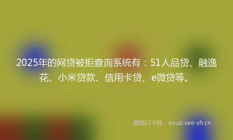2025年的网贷被拒查询系统有：51人品贷、融逸花、小米贷款、信用卡贷、e微贷等。