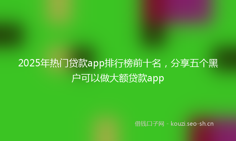 2025年热门贷款app排行榜前十名，分享五个黑户可以做大额贷款app