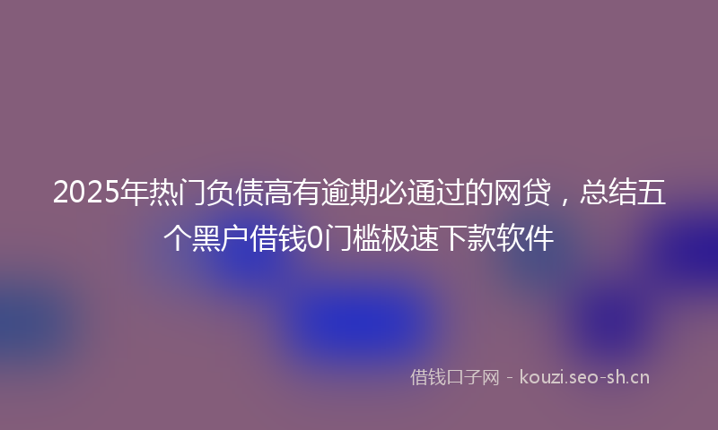 2025年热门负债高有逾期必通过的网贷，总结五个黑户借钱0门槛极速下款软件