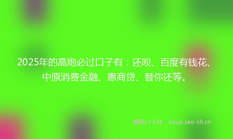 2025年的高炮必过口子有：还呗、百度有钱花、中原消费金融、惠商贷、替你还等。