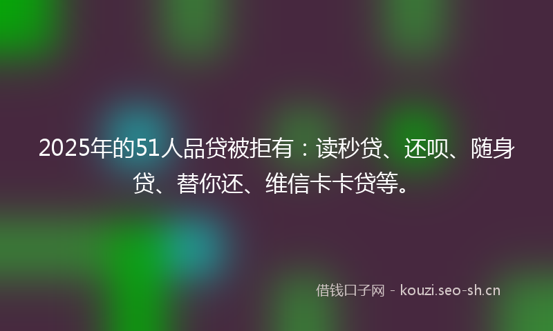 2025年的51人品贷被拒有:读秒贷、还呗、随身贷、替你还、维信卡卡贷等。