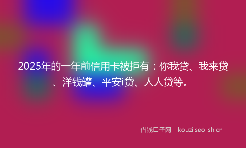 2025年的一年前信用卡被拒有：你我贷、我来贷、洋钱罐、平安i贷、人人贷等。