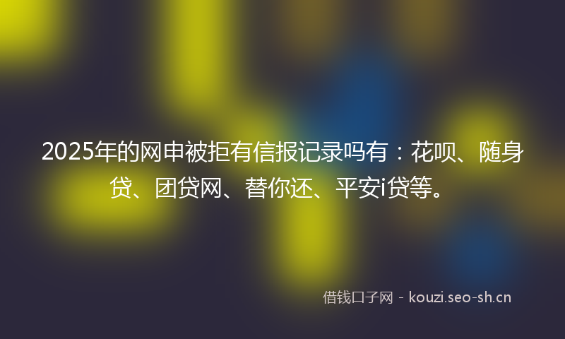 2025年的网申被拒有信报记录吗有：花呗、随身贷、团贷网、替你还、平安i贷等。