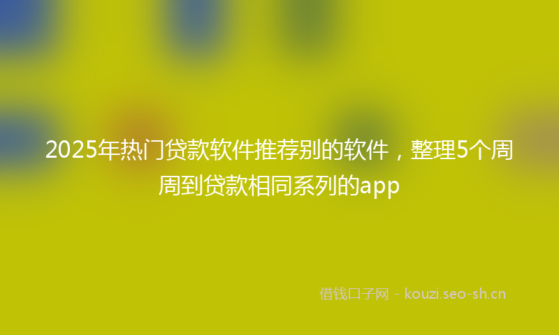 2025年热门贷款软件推荐别的软件，整理5个周周到贷款相同系列的app