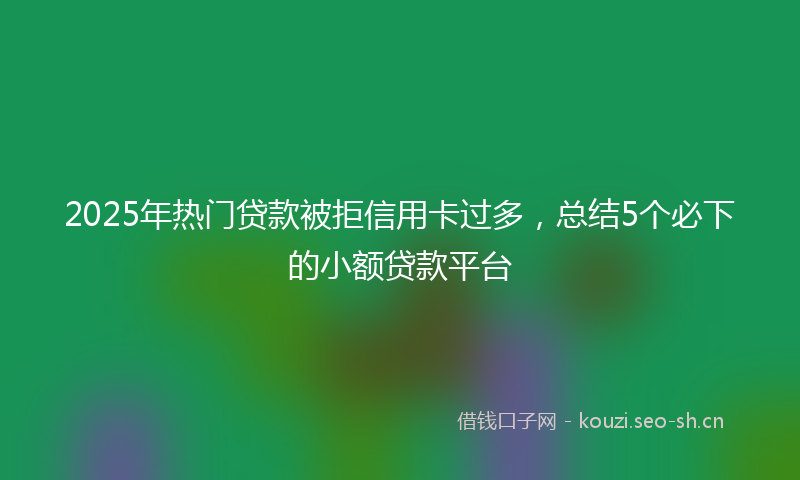 2025年热门贷款被拒信用卡过多，总结5个必下的小额贷款平台