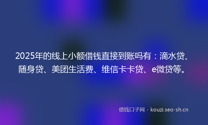 2025年的线上小额借钱直接到账吗有：滴水贷、随身贷、美团生活费、维信卡卡贷、e微贷等。