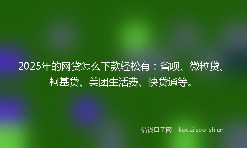 2025年的网贷怎么下款轻松有：省呗、微粒贷、柯基贷、美团生活费、快贷通等。