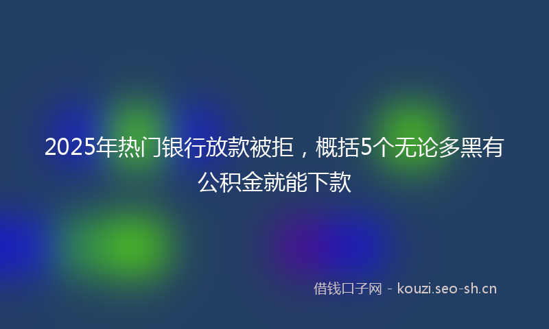 2025年热门银行放款被拒，概括5个无论多黑有公积金就能下款