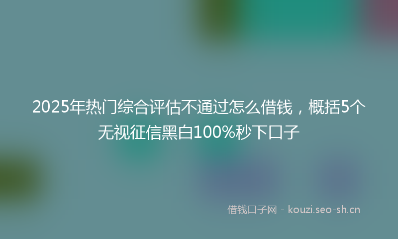 2025年热门综合评估不通过怎么借钱，概括5个无视征信黑白100%秒下口子
