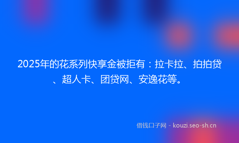 2025年的花系列快享金被拒有：拉卡拉、拍拍贷、超人卡、团贷网、安逸花等。