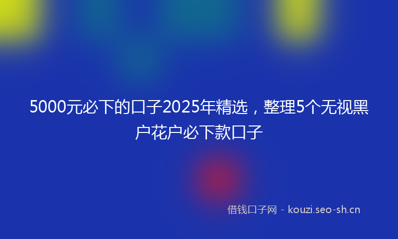 5000元必下的口子2025年精选,整理5个无视黑户花户必下款口子
