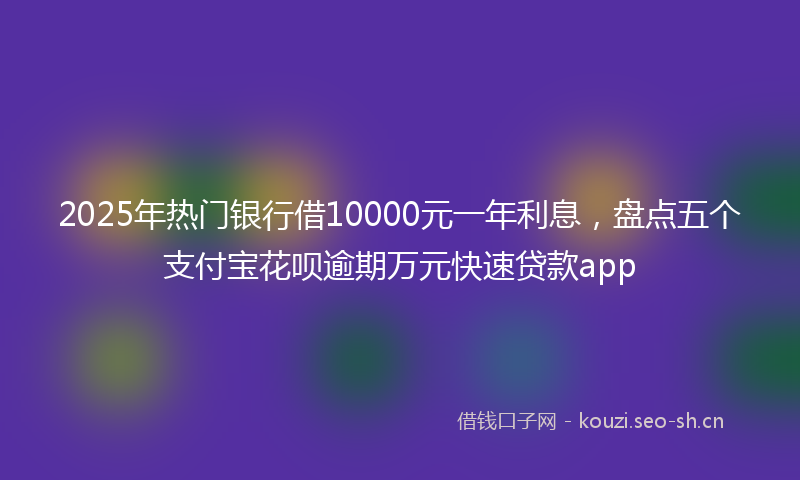 2025年热门银行借10000元一年利息,盘点五个支付宝花呗逾期万元快速贷款app