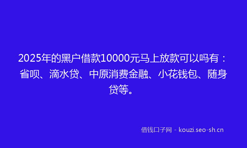 2025年的黑户借款10000元马上放款可以吗有：省呗、滴水贷、中原消费金融、小花钱包、随身贷等。