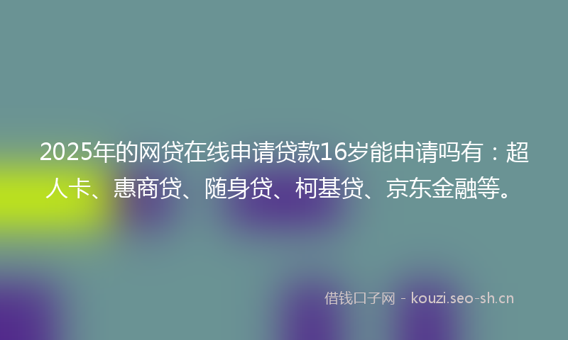 2025年的网贷在线申请贷款16岁能申请吗有：超人卡、惠商贷、随身贷、柯基贷、京东金融等。