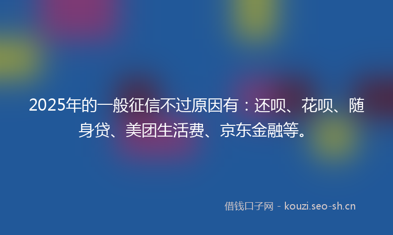 2025年的一般征信不过原因有：还呗、花呗、随身贷、美团生活费、京东金融等。