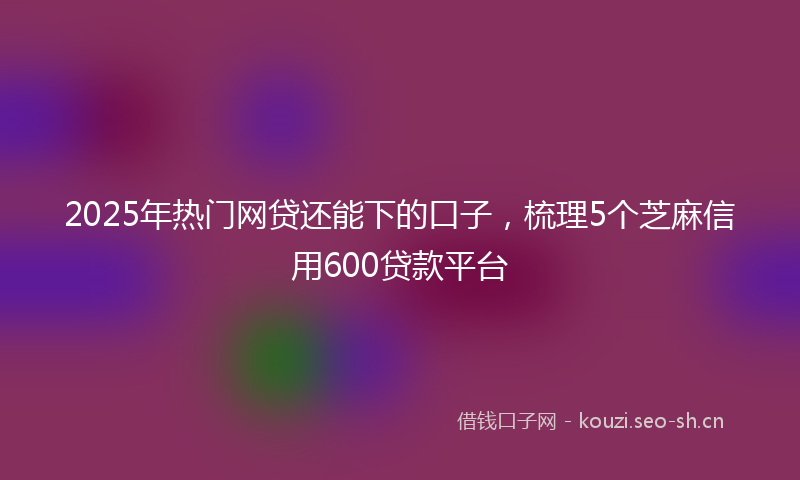 2025年热门网贷还能下的口子，梳理5个芝麻信用600贷款平台